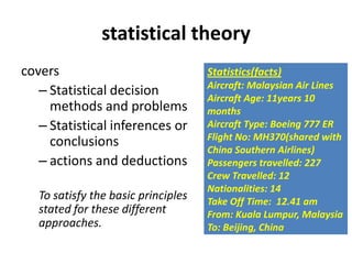 statistical theory
covers
– Statistical decision
methods and problems
– Statistical inferences or
conclusions
– actions and deductions
To satisfy the basic principles
stated for these different
approaches.
Statistics(facts)
Aircraft: Malaysian Air Lines
Aircraft Age: 11years 10
months
Aircraft Type: Boeing 777 ER
Flight No: MH370(shared with
China Southern Airlines)
Passengers travelled: 227
Crew Travelled: 12
Nationalities: 14
Take Off Time: 12.41 am
From: Kuala Lumpur, Malaysia
To: Beijing, China
 
