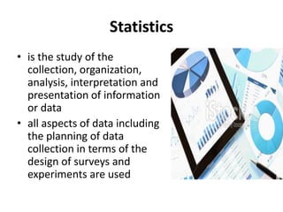 Statistics
• is the study of the
collection, organization,
analysis, interpretation and
presentation of information
or data
• all aspects of data including
the planning of data
collection in terms of the
design of surveys and
experiments are used
 