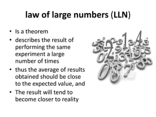 law of large numbers (LLN)
• Is a theorem
• describes the result of
performing the same
experiment a large
number of times
• thus the average of results
obtained should be close
to the expected value, and
• The result will tend to
become closer to reality
 