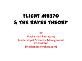 Flight MH370
& The Bayes Theory
By
Masilamani Ramasamy
Leadership & Scientific Management
Consultant
(misilamani@yahoo.com)
 