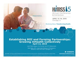 Establishing ROI and Forming Partnerships:
Growing mHealth Collectively
April 12, 2015
Juan Pablo Segura, Co-Founder and CFO Babyscripts
Neal Sikka, M.D., Associate Professor of Emergency
Medicine, GWU and CMO, Gamgee, Inc
DISCLAIMER: The views and opinions expressed in this presentation are those of the author and do not necessarily represent official policy or position of HIMSS.
 