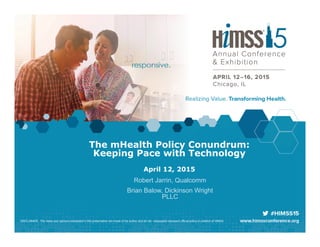 The mHealth Policy Conundrum:
Keeping Pace with Technology
April 12, 2015
Robert Jarrin, Qualcomm
Brian Balow, Dickinson Wright
PLLC
DISCLAIMER: The views and opinions expressed in this presentation are those of the author and do not necessarily represent official policy or position of HIMSS.
 