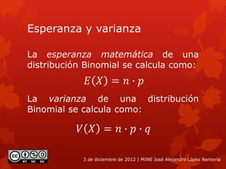 Esperanza y varianza
La esperanza matemática de una
distribución Binomial se calcula como:
3 de diciembre de 2012 | MINE José Alejandro López Rentería
𝐸 𝑋 = 𝑛 ∙ 𝑝
La varianza de una distribución
Binomial se calcula como:
𝑉 𝑋 = 𝑛 ∙ 𝑝 ∙ 𝑞
 