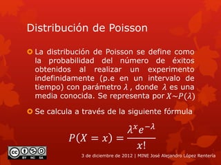 Distribución de Poisson
 La distribución de Poisson se define como
la probabilidad del número de éxitos
obtenidos al realizar un experimento
indefinidamente (p.e en un intervalo de
tiempo) con parámetro , donde es una
media conocida. Se representa por
3 de diciembre de 2012 | MINE José Alejandro López Rentería
𝑋~𝑃(𝜆)
 Se calcula a través de la siguiente fórmula
𝑃 𝑋 = 𝑥 =
𝜆 𝑥
𝑒−𝜆
𝑥!
𝜆 𝜆
 