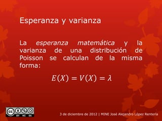 Esperanza y varianza
La esperanza matemática y la
varianza de una distribución de
Poisson se calculan de la misma
forma:
3 de diciembre de 2012 | MINE José Alejandro López Rentería
𝐸 𝑋 = 𝑉 𝑋 = 𝜆
 