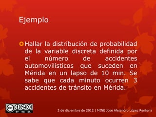 Ejemplo
Hallar la distribución de probabilidad
de la variable discreta definida por
el número de accidentes
automovilísticos que suceden en
Mérida en un lapso de 10 min. Se
sabe que cada minuto ocurren 3
accidentes de tránsito en Mérida.
3 de diciembre de 2012 | MINE José Alejandro López Rentería
 
