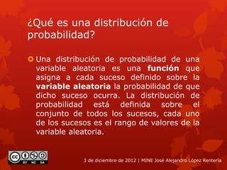 ¿Qué es una distribución de
probabilidad?
 Una distribución de probabilidad de una
variable aleatoria es una función que
asigna a cada suceso definido sobre la
variable aleatoria la probabilidad de que
dicho suceso ocurra. La distribución de
probabilidad está definida sobre el
conjunto de todos los sucesos, cada uno
de los sucesos es el rango de valores de la
variable aleatoria.
3 de diciembre de 2012 | MINE José Alejandro López Rentería
 