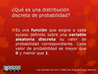 ¿Qué es una distribución
discreta de probabilidad?
Es una función que asigna a cada
suceso definido sobre una variable
aleatoria discreta su valor de
probabilidad correspondiente. Cada
valor de probabilidad es mayor que
0 y menor que 1.
3 de diciembre de 2012 | MINE José Alejandro López Rentería
 