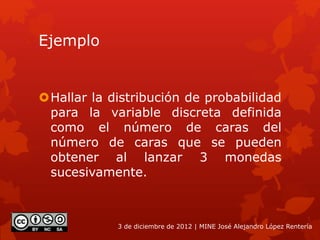 Ejemplo
Hallar la distribución de probabilidad
para la variable discreta definida
como el número de caras del
número de caras que se pueden
obtener al lanzar 3 monedas
sucesivamente.
3 de diciembre de 2012 | MINE José Alejandro López Rentería
 