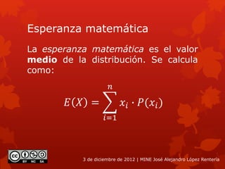 Esperanza matemática
La esperanza matemática es el valor
medio de la distribución. Se calcula
como:
3 de diciembre de 2012 | MINE José Alejandro López Rentería
𝐸 𝑋 =
𝑖=1
𝑛
𝑥𝑖 ∙ 𝑃(𝑥𝑖)
 