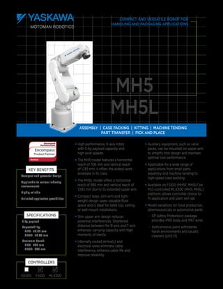 
Assembly | case packing | Kitting | Machine Tending
Part Transfer | Pick and Place
•	High-performance, 6-axis robot
with 5-kg payload capacity and
high axial speeds.
•	The MH5 model features a horizontal
reach of 706 mm and vertical reach
of 1,193 mm; it offers the widest work
envelope in its class.
•	The MH5L model offers a horizontal
reach of 895 mm and vertical reach of
1,593 mm due to its extended upper arm.
•	Compact base, slim-arm and light-
weight design saves valuable floor
space and is ideal for table top, ceiling-
or wall-mount installations.
•	Slim upper arm design reduces
potential interferences. Shortened
distance between the B-axis and T-axis
enhances carrying capacity with high
moments of inertia.
•	Internally routed airline(s) and
electrical wires eliminate cable
interference, enhance cable life and
improve reliability.
•	Auxiliary equipment, such as valve
packs, can be mounted on upper arm
to simplify tool design and maintain
optimal tool performance.
•	Applicable for a wide range of
applications from small parts
assembly and machine tending to
high-speed case packing.
•	Available on FS100 (MH5F, MH5LF)or
PLC-controlled MLX200 (MH5, MH5L)
platform; allows controller choice to
fit application and plant skill set.
•	Model variations for food production,
pharmaceuticals or automotive parts:
–	 XP (eXtra Protection) package
provides IP65 body and IP67 wrist.
–	 Anticorrosive paint withstands
harsh environments and caustic
cleaners (pH3-11)
MH5
MH5L
Compact and versatile robot for
handling and packaging applications
Compact and powerful design
Applicable to various industry
environments
Highly reliable
Unlimited application possibilities
Key Benefits
DX200 FS100 MLX200
Controllers
5 kg payload
Repeatability:
MH5: ±0.02 mm
MH5L: ±0.03 mm
Maximum Reach:
MH5: 706 mm
MH5L: 895 mm
Specifications

 