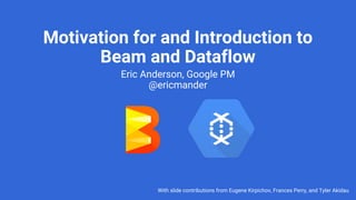 Motivation for and Introduction to
Beam and Dataflow
Eric Anderson, Google PM
@ericmander
With slide contributions from Eugene Kirpichov, Frances Perry, and Tyler Akidau
 
