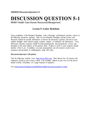 MH681D Discussion Question 5-1
DISCUSSION QUESTION 5-1
MH681 Health Care Human ResourcesManagement
Lesson 5: Labor Relations
Upon completion of the Required Readings, write a thorough, well-planned narrative answer to
the following discussion question. Rely on your Required Readings and the Lecture and
Research Update for specific information to answer the discussion question, but turn to your
original thoughts when asked to apply, evaluate, analyze, or synthesize the information. Your
Discussion Question response should be both grammatically and mechanically correct, and
formatted in the same fashion as the question itself. If there is a Part A, your response should
identify a Part A, etc. In addition, you must appropriately cite all resources used in your
responses and document in a bibliography using APA style.
Discussion Question 1 (50 points)
Visit the following website: www. http://www.aflcio.org/. Then discuss five (5) reasons why
employees decide to join or form a union. Cite examples offered in your text or in the above-
named website. (50 points) (A 2-page response is required.)
Link: http://tutorsof.blogspot.com/2019/01/mh681d-discussion-question-5-1.html
 