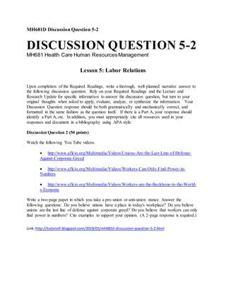 MH681D Discussion Question 5-2
DISCUSSION QUESTION 5-2
MH681 Health Care Human ResourcesManagement
Lesson 5: Labor Relations
Upon completion of the Required Readings, write a thorough, well-planned narrative answer to
the following discussion question. Rely on your Required Readings and the Lecture and
Research Update for specific information to answer the discussion question, but turn to your
original thoughts when asked to apply, evaluate, analyze, or synthesize the information. Your
Discussion Question response should be both grammatically and mechanically correct, and
formatted in the same fashion as the question itself. If there is a Part A, your response should
identify a Part A, etc. In addition, you must appropriately cite all resources used in your
responses and document in a bibliography using APA style.
Discussion Question 2 (50 points)
Watch the following You Tube videos.
 http://www.aflcio.org/Multimedia/Videos/Unions-Are-the-Last-Line-of-Defense-
Against-Corporate-Greed
 http://www.aflcio.org/Multimedia/Videos/Workers-Can-Only-Find-Power-in-
Numbers
 http://www.aflcio.org/Multimedia/Videos/Workers-are-the-Backbone-to-the-World-
s-Economy
Write a two-page paper in which you take a pro-union or anti-union stance. Answer the
following questions: Do you believe unions have a place in today's workplace? Do you believe
unions are the last line of defense against corporate greed? Do you believe that workers can only
find power in numbers? Cite examples to support your opinion. (A 2-page response is required.)
Link:http://tutorsof.blogspot.com/2019/01/mh681d-discussion-question-5-2.html
 