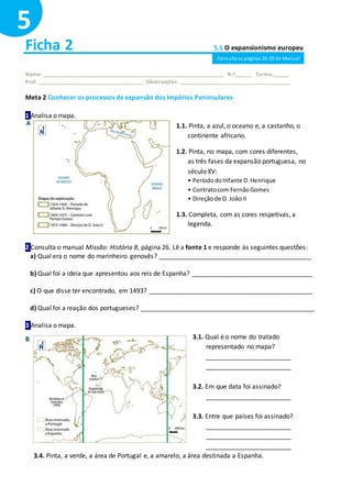 Ficha 2 5.1 O expansionismo europeu
Nome: ______________________________________________________________ N.º______ Turma:______
Prof. ____________________________________ Observações: ______________________________________
Meta 2 Conhecer os processos de expansão dos Impérios Peninsulares
1 Analisa o mapa.
2 Consulta o manual Missão: História 8, página 26. Lê a fonte 1 e responde às seguintes questões:
a) Qual era o nome do marinheiro genovês? ___________________________________________
b) Qual foi a ideia que apresentou aos reis de Espanha? __________________________________
c) O que disse ter encontrado, em 1493? ______________________________________________
d) Qual foi a reação dos portugueses? _________________________________________________
3 Analisa o mapa.
3.4. Pinta, a verde, a área de Portugal e, a amarelo, a área destinada a Espanha.
5
1.1. Pinta, a azul, o oceano e, a castanho, o
continente africano.
1.2. Pinta, no mapa, com cores diferentes,
as três fases da expansão portuguesa, no
século XV:
• PeríododoInfante D.Henrique
• Contratocom FernãoGomes
• Direçãode D. João II
1.3. Completa, com as cores respetivas, a
legenda.
3.1. Qual é o nome do tratado
representado no mapa?
________________________
________________________
3.2. Em que data foi assinado?
________________________
3.3. Entre que países foi assinado?
________________________
________________________
________________________
Consulta as páginas 20-29 do Manual
 