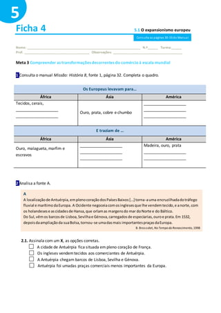Ficha 4 5.1 O expansionismo europeu
Nome: ______________________________________________________________ N.º______ Turma:______
Prof. ____________________________________ Observações: ______________________________________
Meta 3 Compreender as transformações decorrentes do comércioà escala mundial
1 Consulta o manual Missão: História 8, fonte 1, página 32. Completa o quadro.
Os Europeus levavam para…
África Ásia América
Tecidos, cerais,
___________________
___________________
Ouro, prata, cobre e chumbo
___________________
___________________
___________________
E traziam de …
África Ásia América
Ouro, malagueta, marfim e
escravos
___________________
___________________
___________________
Madeira, ouro, prata
___________________
___________________
2 Analisa a fonte A.
2.1. Assinala com um X, as opções corretas.
A cidade de Antuérpia fica situada em pleno coração de França.
Os ingleses vendemtecidos aos comerciantes de Antuérpia.
A Antuérpia chegam barcos de Lisboa, Sevilha e Génova.
Antuérpia foi umadas praças comerciais menos importantes da Europa.
5
A
A localizaçãode Antuérpia,emplenocoraçãodosPaísesBaixos[…] torna-auma encruzilhadadotráfego
fluvial e marítimodaEuropa. A Ocidente negoceiacomosinglesesque lhe vendemtecido,e anorte,com
os holandesese ascidadesde Hansa,que orlamas margensdo mar doNorte e do Báltico.
Do Sul,vêmos barcosde Lisboa,Sevilhae Génova,carregadosde especiarias,ouroe prata.Em 1532,
depoisdaampliaçãoda suaBolsa,tornou-se umadasmais importantespraçasdaEuropa.
B. Brossolet, No Tempo do Renascimento, 1998
Consulta as páginas 30-33 do Manual
 