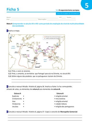 Ficha 5 5.1 O expansionismo europeu
Nome: ______________________________________________________________ N.º______ Turma:______
Prof. ____________________________________ Observações: ______________________________________
Meta 4 Compreender os séculos XV e XVI como período de ampliação do nível de multiculturalidade
das sociedades
1 Analisa o mapa.
A
1.1. Pinta, a azul, os oceanos.
1.2. Pinta, a amarelo, os territórios que Portugal possuía no Oriente, no século XVI.
1.3. Refere alguns dos produtos que os portugueses traziam do Oriente.
___________________________________________________________________________
___________________________________________________________________________
2 Consulta o manual Missão: História 8, página 36. Analisa a fonte 3 e faz corresponder,
através de setas, os elementos da coluna A aos elementos da coluna B.
Coluna A
Budismo •
Cristianismo •
Goa •
Hinduísmo •
Jesuítas •
Coluna B
• religião oriental
• missionários
• religião oriental
• cidade indiana
• religião dos portugueses
3 Consulta o manual Missão: História 8, página 37. Copia o conceito de Monopólio Comercial.
________________________________________________________________________________
________________________________________________________________________________
________________________________________________________________________________
5
Consulta as páginas 34-37 do Manual
 