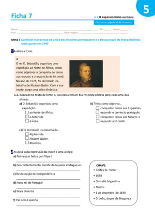 Ficha 7 5.1 O expansionismo europeu
Nome: ______________________________________________________________ N.º______ Turma:______
Prof. ____________________________________ Observações: ______________________________________
Meta 5 Conhecer o processo de união dos impérios peninsulares e a Restauração da Independência
portuguesa em 1640
1 Analisa a fonte.
1.1. Baseado no texto da fonte A, assinala comum X a resposta correta para cada uma das
alíneas.
a) D. Sebastião organizou uma
expedição…
ao Norte de África.
à Antártida.
à Índia.
b) Tinha como objetivo…
conquistar terras aos Espanhóis.
expandir o comércio português.
conquistar terras aos Mouros e
expandir a fé cristã.
c) Foi derrotado na batalha de…
Aljubarrota.
Alcácer-Quibir.
Atoleiros.
2 Associa cada expressão da chave a uma alínea:
a) Promessas feitas por Filipe I
_________________________________________
b) Descontentamento manifestado pelos Portugueses
_________________________________________
c) Restauração da Independência
_________________________________________
d) Novo rei de Portugal
_________________________________________
e) Nova dinastia
_________________________________________
f) Paz com Espanha
_________________________________________
5
CHAVE:
• Cortes de Tomar
• 1668
• Dinastia brigantina
• Motins
• 1 de dezembro de 1640
• D. João, duque de Bragança
A
O rei D. Sebastião organizou uma
expedição ao Norte de África, tendo
como objetivos a conquista de terras
aos mouros e a expansão da fé cristã.
No ano de 1578, foi derrotado na
batalha de Alcácer-Quibir. Com a sua
morte surge uma crise dinástica.
Consulta as páginas 44-49 do Manual
 