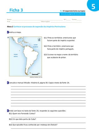 Ficha 3 5.1 O expansionismo europeu
Nome: ______________________________________________________________ N.º______ Turma:______
Prof. ____________________________________ Observações: ______________________________________
Meta 2 Conhecer os processos de expansão dos Impérios Peninsulares
1 Analisa o mapa.
2 Consulta o manual Missão: História 8, página 30. Copia o texto da fonte 2A.
___________________________________________________________________________
___________________________________________________________________________
___________________________________________________________________________
___________________________________________________________________________
___________________________________________________________________________
___________________________________________________________________________
___________________________________________________________________________
___________________________________________________________________________
3 Ainda com base no texto da fonte 2A, responde às seguintes questões:
3.1. Quem era Fernando Cortez?
___________________________________________________________________________
3.2. Em que data partiu de Cuba?
___________________________________________________________________________
3.3. Que episódio ficou conhecido por matança de Cholula?
___________________________________________________________________________
5
1.1. Pinta os territórios americanos que
faziam parte do império espanhol.
1.2. Pinta o território americano que
fazia parte do império português.
1.3. Escreve no mapa o nome do território
que acabaste de pintar.
Consulta as páginas 30-31 do Manual
 