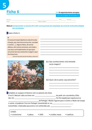 Ficha 6 5.1 O expansionismo europeu
Nome: ______________________________________________________________ N.º______ Turma:______
Prof. ____________________________________ Observações: ______________________________________
Meta 4 Compreender os séculos XV e XVI como período de ampliação donível de multiculturalidade
das sociedades
1 Copia a fonte A.
_____________________________________________
_____________________________________________
_____________________________________________
_____________________________________________
_____________________________________________
_____________________________________________
_____________________________________________
1.1. Que acontecimento está retratado
nesta imagem?
________________________________
________________________________
________________________________
________________________________
1.2. Quais são os povos aqui presentes?
________________________________
________________________________
________________________________
2 Completa os espaços embranco com as palavras da chave.
O rei D. Manuel subiu ao trono em ______________________. Ao pedir em casamento a filha
dos reis ____________________________________________, foi-lhe exigido que expulsasse os
_________________________________de Portugal. Muitos fugiram para o Centro e Norte da Europa
e outros só puderam ficar em Portugal convertendo-se ao ______________________.
Convertidos e batizados passarama ser conhecidos por ______________________.
5
A
O nossoprincipal objetivoé adoutrinadas
crianças,aos meninosensinoaler,escrever
e cantar […].Algunsíndios,de outras
aldeias,vêmmorarconnosco,comtoda a
sua casa e principalmente umque quer
renunciaraosseuscostumese seguiro que
lhe dissermos.
Carta do jesuíta José de Anchieta, século XV
CHAVE:
• cristianismo • judeus • 1495 • cristãos-novos • católicos
Consulta as páginas 38-43 do Manual
 