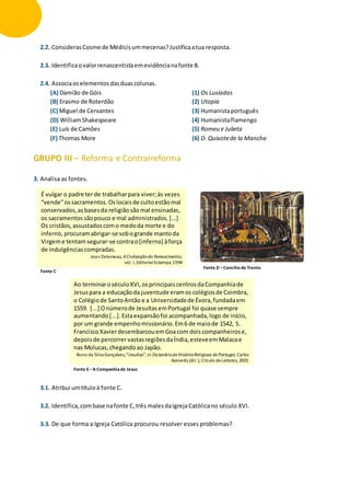 2.2. ConsiderasCosme de Médicisummecenas?Justificaatua resposta.
2.3. Identificaovalorrenascentistaemevidêncianafonte B.
2.4. Associaoselementosdasduascolunas.
(A) Damião de Góis
(B) Erasmo de Roterdão
(C) Miguel de Cervantes
(D) WilliamShakespeare
(E) Luís de Camões
(F) Thomas More
(1) Os Lusíadas
(2) Utopia
(3) Humanistaportuguês
(4) Humanistaflamengo
(5) Romeu e Julieta
(6) D. Quixotede la Mancha
GRUPO III – Reforma e Contrarreforma
3. Analisa as fontes.
3.1. Atribui umtítuloà fonte C.
3.2. Identifica,combase nafonte C,três malesdaIgrejaCatólicano século XVI.
3.3. De que forma a Igreja Católica procurou resolver esses problemas?
É vulgar o padre terde trabalharpara viver;às vezes
“vende”ossacramentos.Oslocaisde cultoestãomal
conservados, asbasesda religiãosãomal ensinadas,
os sacramentos sãopouco e mal administrados.[...]
Os cristãos,assustadoscomo medoda morte e do
inferno, procuramabrigar-se sobogrande mantoda
Virgeme tentam segurar-se contrao[inferno] àforça
de indulgências compradas.
Jean Delumeau, ACivilizaçãodo Renascimento,
vol. I, EditorialEstampa,1994
Fonte C
Fonte D –Concílio de Trento
Ao terminaroséculoXVI,osprincipaiscentrosdaCompanhiade
Jesuspara a educaçãoda juventude eramos colégiosde Coimbra,
o Colégiode SantoAntão e a Universidadede Évora,fundadaem
1559. [...] Onúmerode JesuítasemPortugal foi quase sempre
aumentando[...].Estaexpansãofoi acompanhada,logo de início,
por um grande empenhomissionário.Em6 de maiode 1542, S.
Francisco XavierdesembarcouemGoacom doiscompanheirose,
depoisde percorrervastasregiõesdaÍndia,esteveemMalacae
nas Molucas,chegandoao Japão.
Nuno da Silva Gonçalves,“Jesuítas”,in Dicionáriode HistóriaReligiosa de Portugal, Carlos
Azevedo (dir.), Círculo deLeitores, 2001
Fonte E –A Companhiade Jesus
 