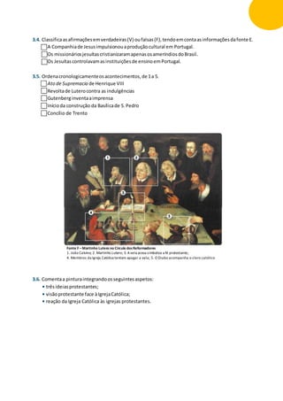 3.4. Classificaasafirmaçõesemverdadeiras(V) oufalsas(F),tendoemcontaasinformaçõesdafonte E.
A Companhiade Jesusimpulsionouaproduçãocultural em Portugal.
Os missionáriosjesuítascristianizaramapenasosameríndiosdoBrasil.
Os Jesuítascontrolavamasinstituiçõesde ensinoemPortugal.
3.5. Ordenacronologicamenteosacontecimentos,de 1a 5.
Ato de Supremacia de Henrique VIII
Revoltade Luterocontra as indulgências
Gutenberginventaaimprensa
Inícioda construção da Basílicade S.Pedro
Concílio de Trento
3.6. Comentaa pinturaintegrandoosseguintesaspetos:
• trêsideiasprotestantes;
• visãoprotestante face àIgrejaCatólica;
• reação da Igreja Católica às igrejas protestantes.
Fonte F –Martinho Lutero no Círculo dosReformadores
1. João Calvino; 2. Martinho Lutero; 3. Avela acesa simboliza a fé protestante;
4. Membros da Igreja Católica tentam apagar a vela; 5. O Diabo acompanha o clero católico
 