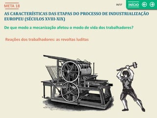 Reações dos trabalhadores: as revoltas luditas
16/17
META 18
AS CARACTERÍSTICAS DAS ETAPAS DO PROCESSO DE INDUSTRIALIZAÇÃO
EUROPEU (SÉCULOS XVIII-XIX)
De que modo a mecanização afetou o modo de vida dos trabalhadores?
 