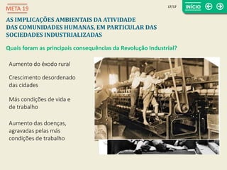 Aumento do êxodo rural
Crescimento desordenado
das cidades
Más condições de vida e
de trabalho
Aumento das doenças,
agravadas pelas más
condições de trabalho
17/17
META 19
AS IMPLICAÇÕES AMBIENTAIS DA ATIVIDADE
DAS COMUNIDADES HUMANAS, EM PARTICULAR DAS
SOCIEDADES INDUSTRIALIZADAS
Quais foram as principais consequências da Revolução Industrial?
 