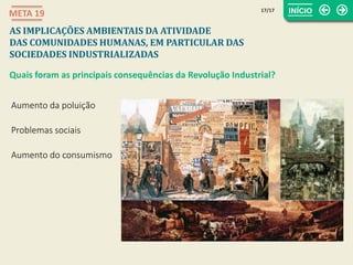 17/17
META 19
AS IMPLICAÇÕES AMBIENTAIS DA ATIVIDADE
DAS COMUNIDADES HUMANAS, EM PARTICULAR DAS
SOCIEDADES INDUSTRIALIZADAS
Quais foram as principais consequências da Revolução Industrial?
Aumento da poluição
Problemas sociais
Aumento do consumismo
 