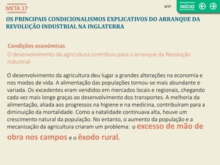 obra nos campos
o excesso de mão de
6/17
META 17
OS PRINCIPAIS CONDICIONALISMOS EXPLICATIVOS DO ARRANQUE DA
REVOLUÇÃO INDUSTRIAL NA INGLATERRA
Condições económicas
O desenvolvimento da agricultura contribuiu para o arranque da Revolução
Industrial
O desenvolvimento da agricultura deu lugar a grandes alterações na economia e
nos modos de vida. A alimentação das populações tornou-se mais abundante e
variada. Os excedentes eram vendidos em mercados locais e regionais, chegando
cada vez mais longe graças ao desenvolvimento dos transportes. A melhoria da
alimentação, aliada aos progressos na higiene e na medicina, contribuíram para a
diminuição da mortalidade. Como a natalidade continuava alta, houve um
crescimento natural da população. No entanto, o aumento da população e a
mecanização da agricultura criaram um problema:
e o êxodo rural.
 