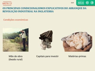7/17
META 17
OS PRINCIPAIS CONDICIONALISMOS EXPLICATIVOS DO ARRANQUE DA
REVOLUÇÃO INDUSTRIAL NA INGLATERRA
Condições económicas
Mão de obra
(êxodo rural)
Capitais para investir Matérias-primas
 