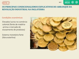 Condições económicas
Elevados lucros no comércio
colonial (fonte de matéria-
-prima e mercado de
escoamento de produtos)
Sistema monetário forte
(libra esterlina)
8/17
META 17
OS PRINCIPAIS CONDICIONALISMOS EXPLICATIVOS DO ARRANQUE DA
REVOLUÇÃO INDUSTRIAL NA INGLATERRA
 