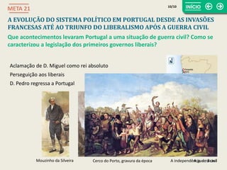 A guerra civil
A EVOLUÇÃO DO SISTEMA POLÍTICO EM PORTUGAL DESDE AS INVASÕES
FRANCESAS ATÉ AO TRIUNFO DO LIBERALISMO APÓS A GUERRA CIVIL
META 21
Que acontecimentos levaram Portugal a uma situação de guerra civil? Como se
caracterizou a legislação dos primeiros governos liberais?
A independência do Brasil
Aclamação de D. Miguel como rei absoluto
Perseguição aos liberais
D. Pedro regressa a Portugal
Mouzinho da Silveira Cerco do Porto, gravura da época
10/10
 