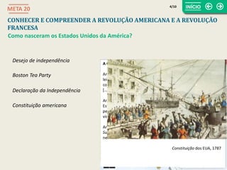 A Constituição americana
Artigo I – Todos os poderes legislativos concedidos pela presente
lei serão confiados ao Congresso dos Estados Unidos, que será
composto de um Senado e de uma Câmara dos Representantes
[…].
Artigo II – O poder executivo é conferido a um Presidente dos
Estados Unidos da América. Ele ficará em funções durante um
período de quatro anos, e será eleito ao mesmo tempo que o
vice-presidente, escolhido pelo mesmo período de tempo. […]
Artigo III – O poder judicial dos EUA será confiado a um Tribunal
Supremo e aos tribunais inferiores que o Congresso julgue
necessário criar e estabelecer.
Constituição dos EUA, 1787
Desejo de independência
CONHECER E COMPREENDER A REVOLUÇÃO AMERICANA E A REVOLUÇÃO
FRANCESA
META 20
Como nasceram os Estados Unidos da América?
Boston Tea Party
Declaração da Independência
Constituição americana
4/10
 