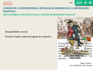 O povo gritava e aclamava, dançava e
beijava, ria e chorava […]. Fomos
reconhecidos como ingleses;
abraçaram-nos na nossa qualidade de
homens livres, «porque os Franceses
são agora tão livres como nós
próprios».
Rigby, «Cartas»,
em Les Mémoires de L’Europe
A composicção dos
Estados Gerais
O descontentamento do
Terceiro Estado
Desigualdades sociais
A tomada da Bastilha
CONHECER E COMPREENDER A REVOLUÇÃO AMERICANA E A REVOLUÇÃO
FRANCESA
META 20
Que condições contribuíram para a eclosão da Revolução Francesa?
Terceiro Estado sobrecarregado de impostos
5/10
 