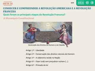 Declaração dos Direitos do Homem e do Cidadão
CONHECER E COMPREENDER A REVOLUÇÃO AMERICANA E A REVOLUÇÃO
FRANCESA
META 20
Quais foram as principais etapas da Revolução Francesa?
A Monarquia Constitucional
Artigo 1.º - Liberdade
Artigo 2.º - Conservação dos direitos naturais do Homem
Artigo 3.º - A soberania reside na Nação
Artigo 4.º - Fazer tudo sem prejudicar outrem […]
Artigo 6.º - Primado da lei
6/10
 