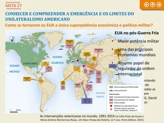 META 27
CONHECER E COMPREENDER A EMERGÊNCIA E OS LIMITES DO
UNILATERALISMO AMERICANO
Como se tornaram os EUA a única superpotência económica e político-militar?
Caricatura representando
os EUA após o fim da
Guerra Fria, com todas as
nações a procurarem
apaparicá-los, 1992, David
Horsey, Seattle Post-
Intelligencer
As intervenções americanas no mundo, 1991-2014 (in Célia Pinto do Couto e
Maria Antónia Monterroso Rosas, Um Novo Tempo da História, 12.º ano, Porto Editora, 2015)
EUA no pós-Guerra Fria
• Maior potência militar
• Uma das principais
economias mundiais
• Assume papel de
regulador da ordem
internacional
 