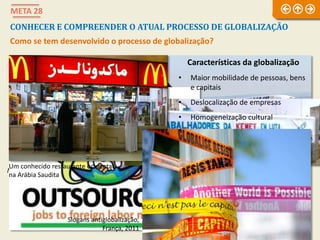 META 28
CONHECER E COMPREENDER O ATUAL PROCESSO DE GLOBALIZAÇÃO
Como se tem desenvolvido o processo de globalização?
Maglev, o comboio magnético chinês Uma das principais companhias aéreas de baixo custo
A palavra mais
usada na
globalização:
outsourcing
Um conhecido restaurante ocidental
na Arábia Saudita
Características da globalização
• Maior mobilidade de pessoas, bens
e capitais
• Deslocalização de empresas
• Homogeneização cultural
Slogans antiglobalização,
França, 2011
 