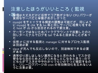 注意したほうがいいところ ( 監視
等） 物理は大丈夫だけど仮想でコア数が少ない CPU パワーが
貧弱なサーバだと挙動がおかしかった
 mysqld をチェックする頻度の調整は可能だが、同じよう
に mysqld を chk する lvs 等と同じサーバに相乗りをする
と host が db から拒否されるので要注意。
 デーモンではないためバックグラウンドで起動したのと
同じターミナルでログを tail でみると固まることがあっ
た
 仮想 IP に対する監視と manager に対するプロセス監視
は別途必要
 slave が死んでも反応しないので、別途検知できる必要
がある
 通常切り戻しはしない運用になると思われる ( マスタ切
替るなら念のためメンテ入れることになると思う ) ので
どちらがマスタかややわかりづらいのでつど確認するの
と、リレーログパージの cron の有効無効化を忘れないよ
うに注意必要。
 