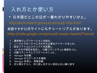 入れ方とか使い方
 日本語だとこの辺が一番わかりやすいかと。
http://tech-sketch.jp/2012/12/mysql-mha.html
英語ですが公式サイトにもチュートリアルがあります。
https://code.google.com/p/mysql-master-ha/wiki/Tutorial
１．通常通りレプリケーションを組み、
２．ノードとマネージャにそれぞれ必要なパッケージを入れ、
３．設定ファイルとスクリプトを設置し、
４． ssh のカギ認証を設定し、付属コマンドで ssh 接続を Chk 、
５．付属コマンドでレプリケーション chk 、
６． Manager を起動、
７． Manager のステータスを確認、
８． Manager を停止、再度起動、
９．切り替えテスト、切り戻しをテスト項目に応じ繰り返す
 