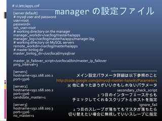 manager の設定ファイル
　 # vi /etc/app1.cnf
---------------------------------
[server default]
# mysql user and password
user=root
password=
ssh_user=root
# working directory on the manager
manager_workdir=/var/log/masterha/app1
manager_log=/var/log/masterha/app1/manager.log
# working directory on MySQL servers
remote_workdir=/var/log/masterha/app1
# master binlog dir
master_binlog_dir=/usr/local/mysql/var
master_ip_failover_script=/usr/local/bin/master_ip_failover
ping_interval=3
[server1]
hostname=192.168.100.1
port=3306
[server2]
hostname=192.168.100.2
port=3306
candidate_master=1
[server3]
hostname=192.168.100.3
port=3306
no_master=1
----------------------------------
メイン設定パラメータ詳細は以下参照のこと
http://code.google.com/p/mysql-master-ha/wiki/Parameters
※ 他にあったほうがいいかもしれないパラメータ
secondary_check_script
　 2 つ目のインターフェースからも
チェックしてくれるスクリプトとホストを指定
ignore_fail
　 2 つ目のスレーブが落ちてもマスタが落ちたら
切り替えたい場合に無視していいスレーブに指定
 