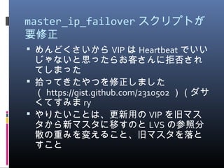 master_ip_failover スクリプトが
要修正
 めんどくさいから VIP は Heartbeat でいい
じゃないと思ったらお客さんに拒否され
てしまった
 拾ってきたやつを修正しました
（ https://gist.github.com/2310502 ）（ダサ
くてすみま ry
 やりたいことは、更新用の VIP を旧マス
タから新マスタに移すのと LVS の参照分
散の重みを変えること、旧マスタを落と
すこと
 