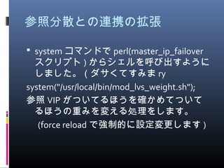参照分散との連携の拡張
 system コマンドで perl(master_ip_failover
スクリプト ) からシェルを呼び出すように
しました。（ダサくてすみま ry
system("/usr/local/bin/mod_lvs_weight.sh");
参照 VIP がついてるほうを確かめてついて
るほうの重みを変える処理をします。
　 (force reload で強制的に設定変更します )
 