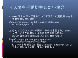 マスタを手動切替したい場合
 MHA マネージャが落ちていてマスタ ( と更新用 VIP) を
手動切替したい場合
# masterha_master_switch --master_state=alive
--conf=/etc/app1.cnf
※ ほんとにやっていいか聞かれるので承諾する。 MHA
マネージャが起動してると落とせと怒られる。
　 ( VIP※ は処理を追加しないと切り替わらない )
http://code.google.com/p/mysql-master-
ha/wiki/masterha_master_switch
　もし VIP も切替えたい場合は master_ip_failover スクリ
プトと同じように修正する必要がある
 