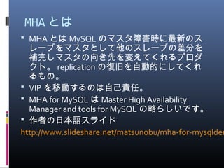 MHA とは
 MHA とは MySQL のマスタ障害時に最新のス
レーブをマスタとして他のスレーブの差分を
補完しマスタの向き先を変えてくれるプロダ
クト。 replication の復旧を自動的にしてくれ
るもの。
 VIP を移動するのは自己責任。
 MHA for MySQL は Master High Availability
Manager and tools for MySQL の略らしいです。
 作者の日本語スライド
http://www.slideshare.net/matsunobu/mha-for-mysqlden
 