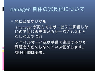 manager 自体の冗長化について
 特に必要ないかも
　 (manager が死んでもサービスに影響しな
いので同じのをほかのサーバにも入れと
くレベルで OK)
　フェイルオーバ後は手動で復旧するのが
問題を大きくしなくていい気がします。
　復旧手順は必要。
 