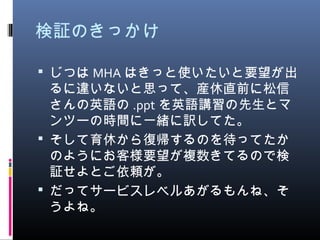 検証のきっかけ
 じつは MHA はきっと使いたいと要望が出
るに違いないと思って、産休直前に松信
さんの英語の .ppt を英語講習の先生とマ
ンツーの時間に一緒に訳してた。
 そして育休から復帰するのを待ってたか
のようにお客様要望が複数きてるので検
証せよとご依頼が。
 だってサービスレベルあがるもんね、そ
うよね。
 