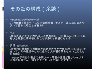 そのたの構成（余談）
 HertbeatV3+DRBD+mysql
　→ 1 台無駄 ( 共有ディスクで排他制御 ) でスケールしないのがヤ
ダって言われることがおおい
 RDS
　→値段が高いっていわれることがおおい、 DC 越しに chk してる
せいか無駄に切り替わることが多い ( 規模にもよる )
 多段 replication
　→昔社内の某案件で大障害がおきたきっかけが多段 replication で
あって、その復旧のために色々な人が寝る間もなかったことは
忘れ難い。
　　 (GTID が有効な場合に中間ノード障害の復旧が難しいかはよ
くわかりません！知ってたらおしえてほしいです）
 