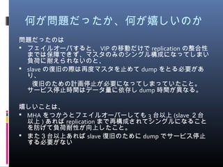 何が問題だったか、何が嬉しいのか
問題だったのは
 フェイルオーバすると、 VIP の移動だけで replication の整合性
までは保障できず、マスタのみのシングル構成になってしまい
負荷に耐えられないのと、
 slave の復旧の際は再度マスタを止めて dump をとる必要があ
り、
　　復旧のための計画停止が必要になってしまっていたこと。
サービス停止時間はデータ量に依存し dump 時間が異なる。
嬉しいことは、
 MHA をつかうとフェイルオーバーしても 3 台以上 (slave ２台
以上 ) あれば replication まで再構成されてシングルになること
を防げて負荷耐性が向上したこと。
 また３台以上あれば slave 復旧のために dump でサービス停止
する必要がない
 