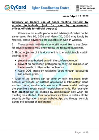 Page 1 of 16
dated April 12, 2020
Advisory on Secure use of Zoom meeting platform by
private individuals (not for use by government
offices/officials for official purpose)
Zoom is a not a safe platform and advisory of cert-in on the
same dated Feb 06, 2020 and March 30, 2020 may kindly be
referred. These advisories are available on Cert-In website.
2. Those private individuals who still would like to use Zoom
for private purpose may kindly follow the following guidelines.
3. Broad objective of this document is to enable/disable certain
settings is to:
 prevent unauthorised entry in the conference room
 prevent an authorised participant to carry out malicious on
the terminals of other in the conference.
 Avoid DOS attack by restricting users through passwords
and access grant.
4. Most of the settings can be done by login into users zoom
account at website, or installed application at PC/Laptop/Phone
and also during conduct of conference. However certain settings
are possible through certain mode/channel only. For example,
lock meeting can be enabled by administrator only when the
meeting has started. This documents explains in details all the
security configuration through website, App and through console
during the conduct of conference
 
